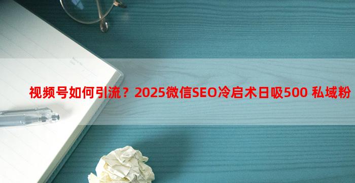 视频号如何引流？2025微信SEO冷启术日吸500+私域粉