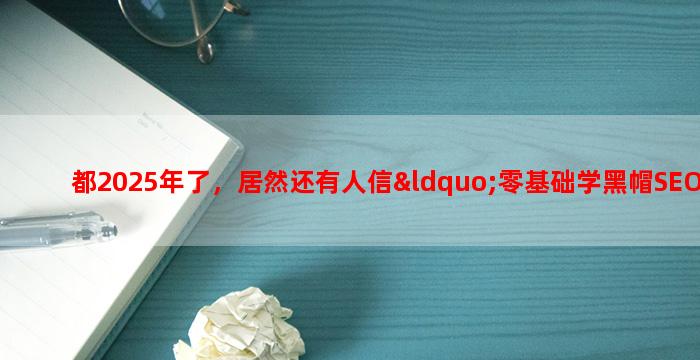 都2025年了，居然还有人信“零基础学黑帽SEO，包教会webshell、渗透、劫持”套路？